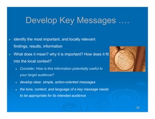 252525252525
Develop Key Messages ….
identify the most important, and locally relevant
findings, results, information
What does it mean? why it is important? How does it fit
into the local context?
Consider: How is this information potentially useful to
your target audience?
develop clear, simple, action-oriented messages
the tone, content, and language of a key message needs
to be appropriate for its intended audience
 