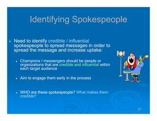 27272727
Identifying Spokespeople
Need to identify credible / influential
spokespeople to spread messages in order to
spread the message and increase uptake:
Champions / messengers should be people or
organizations that are credible and influential within
each target audience
Aim to engage them early in the process
WHO are these spokespeople? What makes them
credible?
 