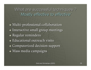 Grol and Grimshaw (2003)Grol and Grimshaw (2003) 2929
What are successful techniques ?What are successful techniques ?
‘‘Mostly effective to effectiveMostly effective to effective’’
MultiMulti--professional collaborationprofessional collaboration
Interactive small group meetingsInteractive small group meetings
Regular remindersRegular reminders
Educational outreach visitsEducational outreach visits
Computerized decision supportComputerized decision support
Mass media campaignsMass media campaigns
 
