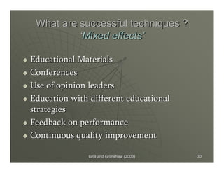 Grol and Grimshaw (2003)Grol and Grimshaw (2003) 3030
What are successful techniques ?What are successful techniques ?
‘‘Mixed effectsMixed effects’’
Educational MaterialsEducational Materials
ConferencesConferences
Use of opinion leadersUse of opinion leaders
Education with different educationalEducation with different educational
strategiesstrategies
Feedback on performanceFeedback on performance
Continuous quality improvementContinuous quality improvement
 