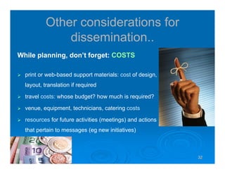 32323232
Other considerations for
dissemination..
While planning, don’t forget: COSTS
print or web-based support materials: cost of design,
layout, translation if required
travel costs: whose budget? how much is required?
venue, equipment, technicians, catering costs
resources for future activities (meetings) and actions
that pertain to messages (eg new initiatives)
 