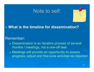33333333
Note to self:
What is the timeline for dissemination?
Remember:
Dissemination is an iterative process of several
months / meetings, not a one-off task
Meetings will provide an opportunity to assess
progress, adjust and fine-tune activities as required
 