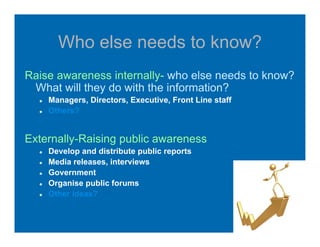Who else needs to know?
Raise awareness internally- who else needs to know?
What will they do with the information?
Managers, Directors, Executive, Front Line staff
Others?
Externally-Raising public awareness
Develop and distribute public reports
Media releases, interviews
Government
Organise public forums
Other ideas?
 