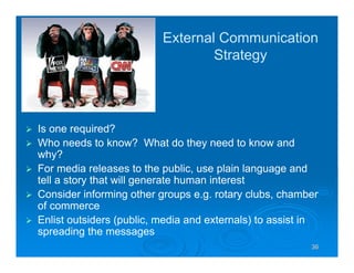 36363636
External Communication
Strategy
Is one required?
Who needs to know? What do they need to know and
why?
For media releases to the public, use plain language and
tell a story that will generate human interest
Consider informing other groups e.g. rotary clubs, chamber
of commerce
Enlist outsiders (public, media and externals) to assist in
spreading the messages
 
