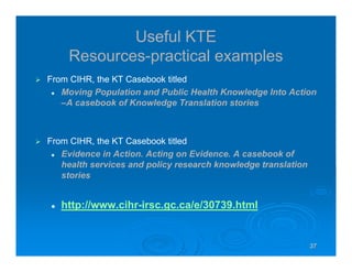 37373737
Useful KTE
Resources-practical examples
From CIHR, the KT Casebook titled
Moving Population and Public Health Knowledge Into Action
–A casebook of Knowledge Translation stories
From CIHR, the KT Casebook titled
Evidence in Action. Acting on Evidence. A casebook of
health services and policy research knowledge translation
stories
http://www.cihr-irsc.gc.ca/e/30739.html
 