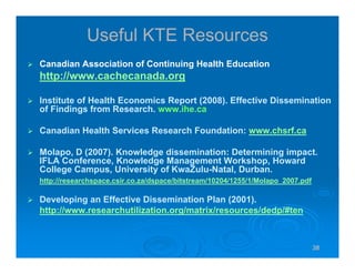 38383838
Useful KTE Resources
Canadian Association of Continuing Health Education
http://www.cachecanada.org
Institute of Health Economics Report (2008). Effective Dissemination
of Findings from Research. www.ihe.ca
Canadian Health Services Research Foundation: www.chsrf.ca
Molapo, D (2007). Knowledge dissemination: Determining impact.
IFLA Conference, Knowledge Management Workshop, Howard
College Campus, University of KwaZulu-Natal, Durban.
http://researchspace.csir.co.za/dspace/bitstream/10204/1255/1/Molapo_2007.pdf
Developing an Effective Dissemination Plan (2001).
http://www.researchutilization.org/matrix/resources/dedp/#ten
 