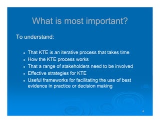 4444
What is most important?
To understand:
That KTE is an iterative process that takes time
How the KTE process works
That a range of stakeholders need to be involved
Effective strategies for KTE
Useful frameworks for facilitating the use of best
evidence in practice or decision making
 