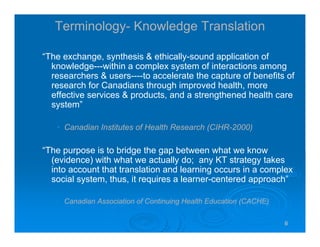 666666
Terminology- Knowledge Translation
“The exchange, synthesis & ethically-sound application of
knowledge---within a complex system of interactions among
researchers & users----to accelerate the capture of benefits of
research for Canadians through improved health, more
effective services & products, and a strengthened health care
system”
• Canadian Institutes of Health Research (CIHR-2000)
“The purpose is to bridge the gap between what we know
(evidence) with what we actually do; any KT strategy takes
into account that translation and learning occurs in a complex
social system, thus, it requires a learner-centered approach”
• Canadian Association of Continuing Health Education (CACHE)
 