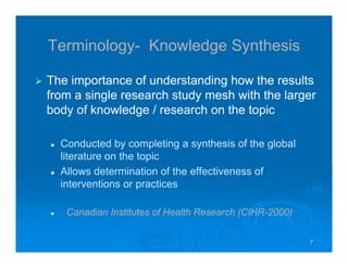 7777
Terminology- Knowledge Synthesis
The importance of understanding how the results
from a single research study mesh with the larger
body of knowledge / research on the topic
Conducted by completing a synthesis of the global
literature on the topic
Allows determination of the effectiveness of
interventions or practices
Canadian Institutes of Health Research (CIHR-2000)
 