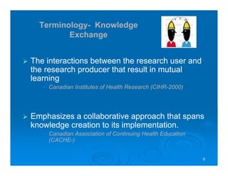 8888
Terminology- Knowledge
Exchange
The interactions between the research user and
the research producer that result in mutual
learning
• Canadian Institutes of Health Research (CIHR-2000)
Emphasizes a collaborative approach that spans
knowledge creation to its implementation.
• Canadian Association of Continuing Health Education
(CACHE-)
 
