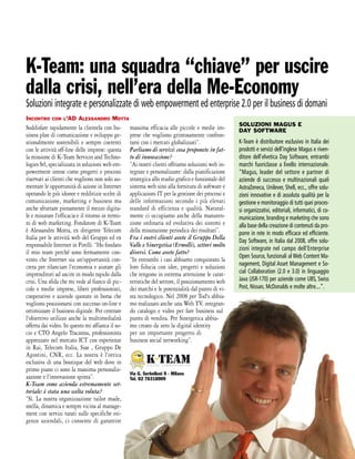 K-Team: una squadra “chiave” per uscire
dalla crisi, nell’era della Me-Economy
Soluzioni integrate e personalizzate di web empowerment ed enterprise 2.0 per il business di domani
INCONTRO     CON L'AD     ALESSANDRO MOTTA
                                                                                                     SOLUZIONI MAGUS E
Soddisfare rapidamente la clientela con bu-        massima efficacia alle piccole e medie im-        DAY SOFTWARE
siness plan di comunicazione e sviluppo ge-        prese che vogliono grintosamente confron-
stionalmente sostenibili e sempre coerenti         tarsi con i mercati globalizzati”.                K-Team è distributore esclusivo in Italia dei
con le attività off-line delle imprese: questa     Parliamo di servizi: cosa proponete in fat-       prodotti e servizi dell'inglese Magus e riven-
la missione di K-Team Services and Techno-         to di innovazione?                                ditore dell'elvetica Day Software, entrambi
logies Srl, specializzata in soluzioni web em-     “Ai nostri clienti offriamo soluzioni web in-     marchi fuoriclasse a livello internazionale.
powerment intese come progetti e processi          tegrate e personalizzate: dalla pianificazione    “Magus, leader del settore e partner di
riservati ai clienti che vogliono non solo au-     strategica allo studio grafico e funzionale del   aziende di successo e multinazionali quali
mentare le opportunità di azione in Internet       sistema web sino alla fornitura di software e     AstraZeneca, Unilever, Shell, ecc., offre solu-
operando le più idonee e redditizie scelte di      applicazioni IT per la gestione dei processi e    zioni innovative e di assoluta qualità per la
comunicazione, marketing e business ma             delle informazioni secondo i più elevati          gestione e monitoraggio di tutti quei proces-
anche sfruttare pienamente il mezzo digita-        standard di efficienza e qualità. Natural-        si organizzativi, editoriali, informatici, di co-
le e misurare l'efficacia e il ritorno in termi-   mente ci occupiamo anche della manuten-           municazione, branding e marketing che sono
ni di web marketing. Fondatore di K-Team           zione ordinaria ed evolutiva dei sistemi e        alla base della creazione di contenuti da pro-
è Alessandro Motta, ex dirigente Telecom           della misurazione periodica dei risultati”.       porre in rete in modo efficace ed efficiente.
Italia per le attività web del Gruppo ed ex        Fra i vostri clienti avete il Gruppo Della        Day Software, in Italia dal 2008, offre solu-
responsabile Internet in Pirelli. “Ho fondato      Valle e Sinergetica (Ermolli), settori molto
                                                                                                     zioni integrate nel campo dell’Enterprise
il mio team perché sono fermamente con-            diversi. Come avete fatto?
                                                                                                     Open Source, funzionali al Web Content Ma-
vinto che Internet sia un'opportunità con-         “In entrambi i casi abbiamo conquistato la
creta per rilanciare l'economia e aiutare gli      loro fiducia con idee, progetti e soluzioni       nagement, Digital Asset Management e So-
imprenditori ad uscire in modo rapido dalla        che tengono in estrema attenzione le carat-       cial Collaboration (2.0 e 3.0) in linguaggio
crisi. Una sfida che mi vede al fianco di pic-     teristiche del settore, il posizionamento web     Java (JSR-170) per aziende come UBS, Swiss
cole e medie imprese, liberi professionisti,       dei marchi e le potenzialità dal punto di vi-     Post, Nissan, McDonalds e molte altre....”.
cooperative e aziende quotate in borsa che         sta tecnologico. Nel 2008 per Tod's abbia-
vogliono posizionarsi con successo on-line e       mo realizzato anche una Web TV, integran-
ottimizzare il business digitale. Per centrare     do catalogo e video per fare business sul
l'obiettivo utilizzo anche la multimedialità       punto di vendita. Per Sinergetica abbia-
offerta dai video. In questo mi affianca il so-    mo creato da zero la digital identity
cio e CTO Angelo Tracanna, professionista          per un importante progetto di
apprezzato nel mercato ICT con esperienze          business social networking”.
in Rai, Telecom Italia, Siae , Gruppo De
Agostini, CNR, ecc. La nostra è l'ottica
esclusiva di una boutique del web dove in
primo piano ci sono la massima personaliz-
                                                   Via G. Serbelloni 9 - Milano
zazione e l'innovazione spinta”.                   Tel. 02 76318909
K-Team come azienda estremamente set-
toriale: è stata una scelta voluta?
“Sì. La nostra organizzazione tailor made,
snella, dinamica e sempre vicina al manage-
ment con servizi tarati sulle specifiche esi-
genze aziendali, ci consente di garantire
 