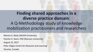 Finding shared approaches in a
diverse practice domain:
A Q-Methodology study of knowledge
mobilization practitioners and researchers
Monica A. Batac (McGill University)
Charles H. Davis, PhD (Ryerson University)
August 22, 2017
Peter Gilgan Centre for Research and Learning
Toronto, Canada
 