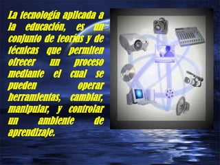 La tecnología aplicada a
la educación, es un
conjunto de teorías y de
técnicas que permiten
ofrecer un proceso
mediante el cual se
pueden operar
herramientas, cambiar,
manipular, y controlar
un ambiente de
aprendizaje.