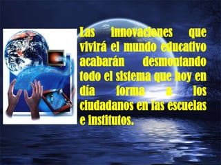 Las innovaciones que
vivirá el mundo educativo
acabarán desmontando
todo el sistema que hoy en
día forma a los
ciudadanos en las escuelas
e institutos.