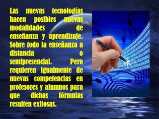 Las nuevas tecnologías
hacen posibles nuevas
modalidades de
enseñanza y aprendizaje.
Sobre todo la enseñanza a
distancia o
semipresencial. Pero
requieren igualmente de
nuevas competencias en
profesores y alumnos para
que dichas fórmulas
resulten exitosas.