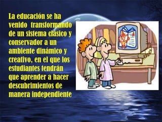La educación se ha
venido transformando
de un sistema clásico y
conservador a un
ambiente dinámico y
creativo, en el que los
estudiantes tendrán
que aprender a hacer
descubrimientos de
manera independiente