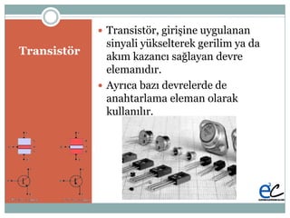 Transistör
 Transistör, giriĢine uygulanan
sinyali yükselterek gerilim ya da
akım kazancı sağlayan devre
elemanıdır.
 Ayrıca bazı devrelerde de
anahtarlama eleman olarak
kullanılır.
 