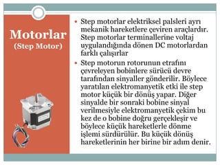 Motorlar
(Step Motor)
 Step motorlar elektriksel palsleri ayrı
mekanik hareketlere çeviren araçlardır.
Step motorlar terminallerine voltaj
uygulandığında dönen DC motorlardan
farklı çalıĢırlar
 Step motorun rotorunun etrafını
çevreleyen bobinlere sürücü devre
tarafından sinyaller gönderilir. Böylece
yaratılan elektromanyetik etki ile step
motor küçük bir dönüĢ yapar. Diğer
sinyalde bir sonraki bobine sinyal
verilmesiyle elektromanyetik çekim bu
kez de o bobine doğru gerçekleĢir ve
böylece küçük hareketlerle dönme
iĢlemi sürdürülür. Bu küçük dönüĢ
hareketlerinin her birine bir adım denir.
 