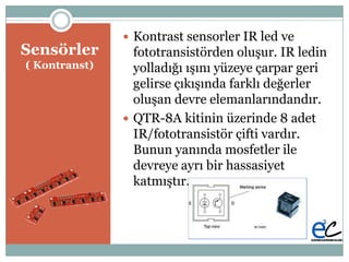 Բö
( Kontranst)
 Kontrast sensorler IR led ve
fototransistörden oluĢur. IR ledin
yolladığı ıĢını yüzeye çarpar geri
gelirse çıkıĢında farklı değerler
oluĢan devre elemanlarındandır.
 QTR-8A kitinin üzerinde 8 adet
IR/fototransistör çifti vardır.
Bunun yanında mosfetler ile
devreye ayrı bir hassasiyet
katmıĢtır.
 