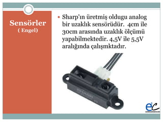 Բö
( Engel)
 Sharp'ın üretmiĢ oldugu analog
bir uzaklık sensörüdür. 4cm ile
30cm arasında uzaklık ölçümü
yapabilmektedir. 4,5V ile 5,5V
aralığında çalıĢmktadır.
 