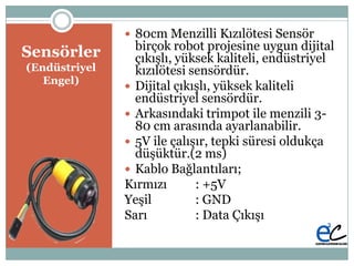 Բö
(Endüstriyel
Engel)
 80cm Menzilli Kızılötesi Sensör
birçok robot projesine uygun dijital
çıkıĢlı, yüksek kaliteli, endüstriyel
kızılötesi sensördür.
 Dijital çıkıĢlı, yüksek kaliteli
endüstriyel sensördür.
 Arkasındaki trimpot ile menzili 3-
80 cm arasında ayarlanabilir.
 5V ile çalıĢır, tepki süresi oldukça
düĢüktür.(2 ms)
 Kablo Bağlantıları;
Kırmızı : +5V
YeĢil : GND
Sarı : Data ÇıkıĢı
 