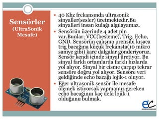 Բö
(UltraSonik
Mesafe)
 40 Khz frekansında ultrasonik
sinyaller(sesler) üretmektedir.Bu
sinyalleri insan kulağı algılayamaz.
 Sensörün üzerinde 4 adet pin
var.Bunlar; VCC(besleme), Trig, Echo,
GND. Sensörün çalıĢma prensibi kısaca
trig bacağına küçük frekansta(10 mikro
saniye gibi) kare dalgalar gönderiyoruz.
Sensör kendi içinde sinyal üretiyor. Bu
sinyal farklı ortamlarda farklı hızlarda
yol alıyor. Sinyal bir cisme çarpıp tekrar
sensöre doğru yol alıyor. Sensöre veri
geldiğinde echo bacağı lojik-1 oluyor.
 Eğer ultrasonik sensör ile mesafe
ölçmek istiyorsak yapmamız gereken
echo bacağının kaç defa lojik-1
olduğunu bulmak.
 