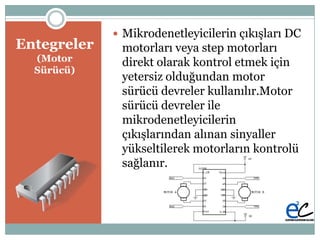 Entegreler
(Motor
Sürücü)
 Mikrodenetleyicilerin çıkıĢları DC
motorları veya step motorları
direkt olarak kontrol etmek için
yetersiz olduğundan motor
sürücü devreler kullanılır.Motor
sürücü devreler ile
mikrodenetleyicilerin
çıkıĢlarından alınan sinyaller
yükseltilerek motorların kontrolü
sağlanır.
 