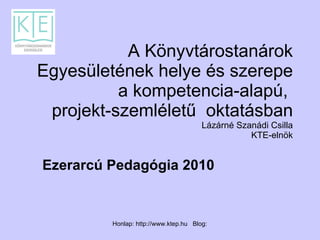 A Könyvtárostanárok Egyesületének helye és szerepe a kompetencia-alapú,  projekt-szemléletű  oktatásban Lázárné Szanádi Csilla  KTE-elnök Ezerarcú Pedagógia 2010 
