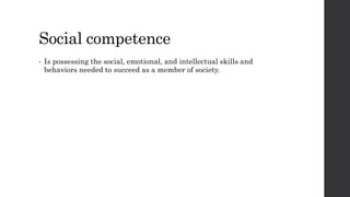 Social competence 
• Is possessing the social, emotional, and intellectual skills and 
behaviors needed to succeed as a member of society. 
 
