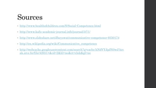 Sources 
• http://www.healthofchildren.com/S/Social-Competence.html 
• http://www.kafu-academic-journal.info/journal/3/71/ 
• http://www.slideshare.net/Jheyswat/communicative-competence-9350174 
• http://en.wikipedia.org/wiki/Communicative_competence 
• http://webcache.googleusercontent.com/search?q=cache:hNdVYJpJN0wJ:hrc 
ak.srce.hr/file/42651+&cd=2&hl=no&ct=clnk&gl=no 
