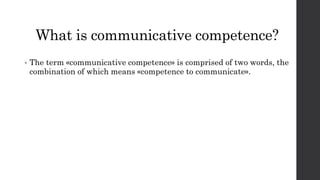 What is communicative competence? 
• The term «communicative competence» is comprised of two words, the 
combination of which means «competence to communicate». 
 