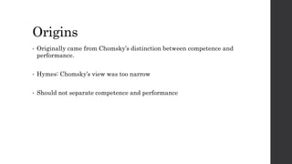 Origins 
• Originally came from Chomsky’s distinction between competence and 
performance. 
• Hymes: Chomsky’s view was too narrow 
• Should not separate competence and performance 
 