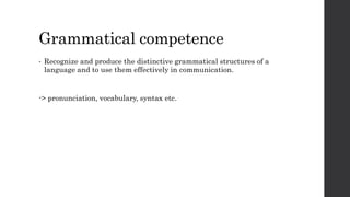 Grammatical competence 
• Recognize and produce the distinctive grammatical structures of a 
language and to use them effectively in communication. 
-> pronunciation, vocabulary, syntax etc. 
 