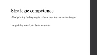 Strategic competence 
• Manipulating the language in order to meet the communicative goal. 
-> explaining a word you do not remember 
 