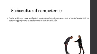 Sociocultural competence 
• Is the ability to have analytical understanding of your own and other cultures and to 
behave appropriate in cross-culture communication. 
 