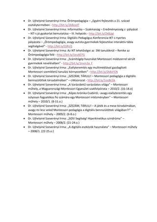  Dr. Ujhelyiné Szeverényi Irma: Örömpedagógia – „Egyéni fejlesztés a 21. század
osztálytermében - http://bit.ly/2k8ozdT
 Dr. Ujhelyiné Szeverényi Irma: Informatika – Szakmaiság – Eredményesség c- pályázat
– IKT-s jó gyakorlat bemutatása – III. helyezés - http://bit.ly/2k8jJgI
 Dr. Ujhelyiné Szeverényi Irma: Digitális Pedagógus Konferencia IKT-s nyertes
pályázata – „Örömpedagógia, avagy autista gyermekek fejlesztése interaktív tábla
segítségével” - http://bit.ly/2jlRzl1
 Dr. Ujhelyiné Szeverényi Irma: Az IKT lehetőségei az SNI tanulóknál – Renike az
Örömpedagógia felé - http://bit.ly/1eu607G
 Dr. Ujhelyiné Szeverényi Irma: „Számítógép használat Montessori módszerrel sérült
gyermekek nevelésében” - http://bit.ly/1nvm3a F
 Dr. Ujhelyiné Szeverényi Irma: „Esélyteremtés egy multimédiával gazdagított
Montessori szemléletű tanulási környezetben” - http://bit.ly/2k8sFCN
 Dr. Ujhelyiné Szeverényi Irma: „SZEZÁM, TÁRULJ! – Montessori pedagógia a digitális
bennszülöttek társadalmában” – cikksorozat - http://bit.ly/1oo8cGk
 Dr. Ujhelyiné Szeverényi Irma: „A Varázsbetű varázslatos világa” – Montessori
műhely, a Magyarországi Montessori Egyesület szakfolyóirata – 2010/2. (16-18.o)
 Dr. Ujhelyiné Szeverényi Irma: „Képes krónika Csabiról,- avagy esélyteremtés egy
súlyosan fogyatékos fiú számára egy Montessori intézményben” – Montessori
műhely – 2010/1. (8-11.o.)
 Dr. Ujhelyiné Szeverényi Irma: „SZEZÁM, TÁRULJ! – A játék és a mese birodalmában,
avagy mi lesz veled Montessori pedagógia a digitális bennszülöttek világában?!” –
Montessori műhely – 2009/2. (6-8.o.)
 Dr. Ujhelyiné Szeverényi Irma: „SOS! Segítség! Hiperkinetikus szindróma” –
Montessori műhely – 2008/2. (21-24.o.)
 Dr. Ujhelyiné Szeverényi Irma: „A digitális eszközök használata” – Montessori műhely
– 2008/1. (22-25.o.)
 