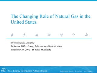 The Changing Role of Natural Gas in the
  United States



  Environmental Initiative
  Katherine Teller, Energy Information Administration
  September 21, 2012 | St. Paul, Minnesota




U.S. Energy Information Administration             Independent Statistics & Analysis   www.eia.gov
 
