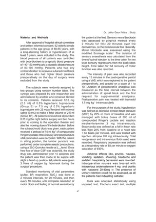 47 
Material and Methods 
After approval of hospital ethical committee 
and written informed consent, 62 elderly female 
patients in the age group of 60-65 years, with 
a long-standing history of hypertension of at 
least 5 years, were included in the study. The 
blood pressure of all patients was controlled 
with beta-blockers to a systolic blood pressure 
of 140-150 mmHg and a diastolic blood pressure 
of 90-100 mmHg. Patients who had any 
contraindication to receive a subarachnoid block 
and those who had higher blood pressure 
preoperatively on the day of surgery were 
excluded from the study. 
The subjects were randomly assigned to 
two groups using random number table. The 
syringe was prepared by one researcher and 
administered by another who remained blinded 
to its contents. Patients received 12.5 mg 
(2.5 ml) of 0.5% hyperbaric bupivacaine 
(Group B) or 7.5 mg of 0.5% hyperbaric 
bupivacaine with 25 mg of fentanyl with normal 
saline (0.9%) to make a total volume of 2.5 ml 
(Group BF). All patients receivedoral alprazolam 
0.25 mg the night before surgery and two hours 
prior to coming to the operation theatre and 
also the morning dose of the beta-blocker. Before 
the subarachnoid block was given, each patient 
received a preload of 15 ml kg-1 of compounded 
Ringer’s lactate intravenously and preprocedure 
vital parameters were recorded. With the patient 
in sitting position, the lumbar puncture was 
performed under complete aseptic precautions, 
using a 25G Quincke needle at L3-4 level. Once 
free flow of clear CSF was obtained, the study 
drug was administered over 10 seconds and 
the patient was then made to lie supine with 
slight a head up position. All patients were given 
3 litres of oxygen by facemask during the 
surgical procedure. 
Standard monitoring of vital parameters 
(pulse, BP, respiration, SpO2) was done at 
2 minutes intervals, for 20 minutes, and then 
every 10 minutes, until complete resolution of 
motor block and feeling of normal sensation by 
Dr. Lalita Gouri Mitra : Study 
the patient at the feet. Sensory neural blockade 
was assessed by pinprick method every 
2 minute for first 20 minutes over the 
dermatomes, on the mid-clavicular line bilaterally. 
Motor blockade was assessed using the 
modified Bromage scale7. The duration of 
sensory anaesthesia was calculated from the 
time of spinal injection to the time taken for two 
level sensory regressions from the peak block 
height. Time taken for full recovery of motor 
function was also recorded. 
The intensity of pain was also recorded 
every 15 minutes in the post-operative period 
using a VAS, which was explained to the patient 
preoperatively, and graded on a scale of 1 to 
10. Duration of postoperative analgesia was 
measured as the time interval between the 
administration of spinal block and the first 
request for supplemental analgesia. 
Postoperative pain was treated with tramadol 
1.5 mg kg-1 intramuscularly. 
For the purpose of the study, hypotension 
was defined as decrease in mean blood pressure 
(MBP) by 20% or more of baseline and was 
managed with bolus doses of 200 ml of 
compounded Ringer’s Lactate and injection 
mephenteramine 3 mg intravenously. 
Bradycardia was defined as a fall in heart rate 
less than 20% from baseline or a heart rate 
< 50 beats per minutes, and was treated with 
injection atropine 0.6 mg intravenously. Total 
vasopressor and intravenous fluids used were 
recorded. Respiratory depression was defined 
as a respiratory rate of £8 per minute or oxygen 
saturation of £90%. 
Adverse effects like, pruritis, nausea, 
vomiting, sedation, shivering, headache and 
sedation / respiratory depression were recorded. 
Intraoperative nausea was treated with 
intravenous ondenseterone 4 mg and pruritis 
with naloxone 20-40mg iv. The presence of 
urinary retention could not be assessed, as all 
the patients had indwelling catheter. 
Data was analysed statistically using 
unpaired test, Fischer’s exact test, multiple 
 