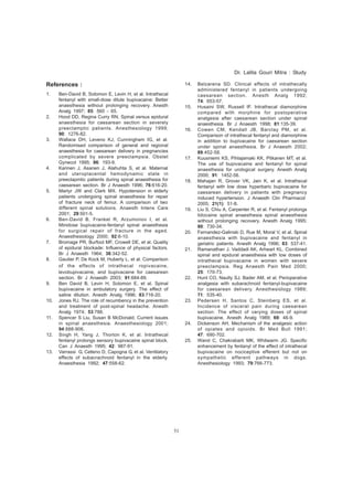 51 
References : 
1. Ben-David B, Solomon E, Levin H, et al. Intrathecal 
fentanyl with small-dose dilute bupivacaine: Better 
anaesthesia without prolonging recovery. Anesth 
Analg 1997; 85: 560 - 65. 
2. Hood DD, Regina Curry RN. Spinal versus epidural 
anaesthesia for caesarean section in severely 
preeclamptic patients. Anesthesiology 1999; 
90: 1276-82. 
3. Wallace DH, Leveno KJ, Cunningham IG, et al. 
Randomised comparison of general and regional 
anaesthesia for caesarean delivery in pregnancies 
complicated by severe preeclampsia. Obstet 
Gynecol 1995; 86: 193-9. 
4. Karinen J, Asanen J, Alahuhta S, et al. Maternal 
and uteroplacental hemodynamic state in 
preeclapmtic patients during spinal anaesthesia for 
caesarean section. Br J Anaesth 1996; 76:616-20. 
5. Martyr JW and Clark MX. Hypotension in elderly 
patients undergoing spinal anaesthesia for repair 
of fracture neck of femur. A comparison of two 
different spinal solutions. Anaesth Intens Care 
2001; 29:501-5. 
6. Ben-David B, Frankel R, Arzumonov I, et al. 
Minidose bupivacaine-fentanyl spinal anaesthesia 
for surgical repair of fracture in the aged. 
Anaesthesiology 2000; 92:6-10. 
7. Bromage PR, Burfoot MF, Crowell DE, et al. Quality 
of epidural blockade: Influence of physical factors. 
Br J Anaesth 1964; 36:342-52. 
8. Gautier P, De Kock M, Huberty L, et al. Comparison 
of the effects of intrathecal ropivacaine, 
levobupivacaine, and bupivacaine for caesarean 
section. Br J Anaesth 2003; 91:684-89. 
9. Ben David B, Levin H, Solomon E, et al. Spinal 
bupivacaine in ambulatory surgery. The effect of 
saline dilution. Anesth Analg 1996; 83:716-20. 
10. Jones RJ. The role of recumbency in the prevention 
and treatment of post-spinal headache. Anesth 
Analg 1974; 53:788. 
11. Spencer S Liu, Susan B McDonald. Current issues 
in spinal anaesthesia. Anaesthesiology 2001; 
94:888-906. 
12. Singh H, Yang J, Thorton K, et al. Intrathecal 
fentanyl prolongs sensory bupivacaine spinal block. 
Can J Anaesth 1995; 42: 987-91. 
13. Varrassi G, Celleno D, Capogna G, et al. Ventilatory 
effects of subacrachnoid fentanyl in the elderly. 
Anaesthesia 1992; 47:558-62. 
Dr. Lalita Gouri Mitra : Study 
14. Belzarena SD. Clinical effects of intrathecally 
administered fentanyl in patients undergoing 
caesarean section. Anesth Analg 1992; 
74: 653-57. 
15. Husaini SW, Russell IF. Intrathecal diamorphine 
compared with morphine for postoperative 
analgesia after caesarean section under spinal 
anaesthesia. Br J Anaesth 1998; 81:135-39. 
16. Cowen CM, Kendall JB, Barclay PM, et al. 
Comparison of intrathecal fentanyl and diamorphine 
in addition to bupivacaine for caesarean section 
under spinal anaesthesia. Br J Anaesth 2002; 
89:452-58. 
17. Kuusniemi KS, Pihlajamaki KK, Pitkanen MT, et al. 
The use of bupivacaine and fentanyl for spinal 
anaesthesia for urological surgery. Anesth Analg 
2000; 91: 1452-56. 
18. Mahajan R, Grover VK, Jain K, et al. Intrathecal 
fentanyl with low dose hyperbaric bupivacaine for 
caesarean delivery in patients with pregnancy 
induced hypertension. J Anaesth Clin Pharmacol 
2005; 21(1): 51-8. 
19. Liu S, Chiu A, Carpenter R, et al. Fentanyl prolongs 
lidocaine spinal anaesthesia spinal anaesthesia 
without prolonging recovery. Anesth Analg 1995; 
80: 730-34. 
20. Fernandez-Galinski D, Rue M, Moral V, et al. Spinal 
anaesthesia with bupivacaine and fentanyl in 
geriatric patients. Anesth Analg 1996; 83: 537-41. 
21. Ramanathan J, Vaddadi AK, Arheart KL. Combined 
spinal and epidural anaesthesia with low doses of 
intrathecal bupivacaine in women with severe 
preeclampsia. Reg Anaesth Pain Med 2000; 
25: 170-73. 
22. Hunt CO, Naulty SJ, Bader AM, et al. Perioperative 
analgesia with subarachnoid fentanyl-bupivacaine 
for caesarean delivery. Anesthesiology 1989; 
71: 535-40. 
23. Pedersen H, Santos C, Steinberg ES, et al. 
Incidence of visceral pain during caesarean 
section: The effect of varying doses of spinal 
bupivacaine. Anesth Analg 1989; 69: 46-9. 
24. Dickenson AH, Mechanism of the analgesic action 
of opiates and opioids. Br Med Bull 1991; 
47: 690-702. 
25. Wand C, Chakrabarti MK, Whitwarm JG. Specific 
enhancement by fentanyl of the effect of intrathecal 
bupivacaine on nociceptive efferent but not on 
sympathetic efferent pathways in dogs. 
Anesthesiology 1993; 79:766-773. 
