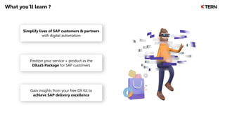 What you’ll learn ?
Simplify lives of SAP customers & partners
with digital automation
Position your service + product as the
DXaaS Package for SAP customers
Gain insights from your free DX Kit to
achieve SAP delivery excellence
 