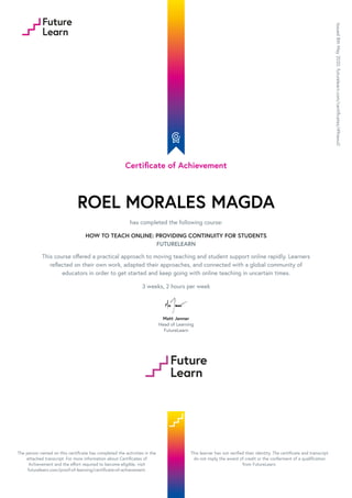 Certificate of Achievement
ROEL MORALES MAGDA
has completed the following course:
HOW TO TEACH ONLINE: PROVIDING CONTINUITY FOR STUDENTS
FUTURELEARN
This course offered a practical approach to moving teaching and student support online rapidly. Learners
reflected on their own work, adapted their approaches, and connected with a global community of
educators in order to get started and keep going with online teaching in uncertain times.
3 weeks, 2 hours per week
Matt Jenner
Head of Learning
FutureLearn
Issued
8th
May
2020.
futurelearn.com/certificates/49nexu0
The person named on this certificate has completed the activities in the
attached transcript. For more information about Certificates of
Achievement and the effort required to become eligible, visit
futurelearn.com/proof-of-learning/certificate-of-achievement.
This learner has not verified their identity. The certificate and transcript
do not imply the award of credit or the conferment of a qualification
from FutureLearn.
 
