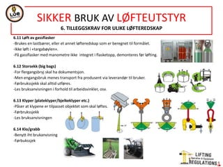 6.11 Løft av gassflasker
-Brukes en lastbærer, eller et annet løfteredskap som er beregnet til formålet.
-Ikke løft i «targabøylen».
-På gassflasker med manometre ikke integret i flasketopp, demonteres før løfting.
6.12 Storsekk (big bags)
-For flergangsbryj skal ha dokumentsjon.
-Men engangsbruk menes transport fra produsent via leverandør til bruker.
-Førbrukssjekk skal alltid utføres.
-Les bruksanvisningen i forhold til arbeidsvinkler, osv.
6.13 Klyper (plateklyper/bjelkeklyper etc.)
-Påser at klypene er tilpasset objektet som skal løftes.
-Førbrukssjekk
-Les bruksanvisningen
6.14 Klo/grabb
-Benytt iht brukanvisning
-Førbukssjek
SIKKER BRUK AV LØFTEUTSTYR
6. TILLEGGSKRAV FOR ULIKE LØFTEREDSKAP
 