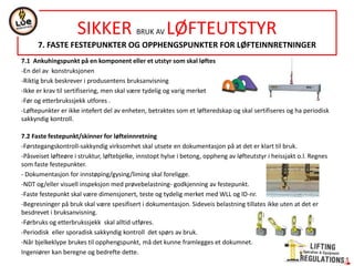 7.1 Ankuhingspunkt på en komponent eller et utstyr som skal løftes
-En del av konstruksjonen
-Riktig bruk beskrever i produsentens bruksanvisning
-Ikke er krav til sertifisering, men skal være tydelig og varig merket
-Før og etterbrukssjekk utfores .
-Løftepunkter er ikke intefert del av enheten, betraktes som et løfteredskap og skal sertifiseres og ha periodisk
sakkyndig kontroll.
7.2 Faste festepunkt/skinner for løfteinnretning
-Førstegangskontroll-sakkyndig virksomhet skal utsete en dokumentasjon på at det er klart til bruk.
-Påsveiset løfteøre i struktur, løftebjelke, innstopt hylse i betong, oppheng av løfteutstyr i heissjakt o.l. Regnes
som faste festepunkter.
- Dokumentasjon for innstøping/gysing/liming skal foreligge.
-NDT og/eller visuell inspeksjon med prøvebelastning- godkjenning av festepunkt.
-Faste festepunkt skal være dimensjonert, teste og tydelig merket med WLL og ID-nr.
-Begresninger på bruk skal være spesifisert i dokumentasjon. Sideveis belastning tillates ikke uten at det er
besdrevet i bruksanvisning.
-Førbruks og etterbrukssjekk skal alltid utføres.
-Periodisk eller sporadisk sakkyndig kontroll det spørs av bruk.
-Når bjelkeklype brukes til opphengspunkt, må det kunne framlegges et dokumnet.
Ingeniører kan beregne og bedrefte dette.
SIKKER BRUK AV LØFTEUTSTYR
7. FASTE FESTEPUNKTER OG OPPHENGSPUNKTER FOR LØFTEINNRETNINGER
 