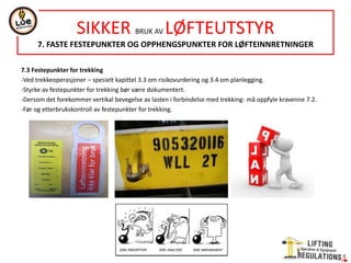 7.3 Festepunkter for trekking
-Ved trekkeoperasjoner – spesielt kapittel 3.3 om risikovurdering og 3.4 om planlegging.
-Styrke av festepunkter for trekking bør være dokumentert.
-Dersom det forekommer vertikal bevegelse av lasten i forbindelse med trekking- må oppfyle kravenne 7.2.
-Før og etterbrukskontroll av festepunkter for trekking.
SIKKER BRUK AV LØFTEUTSTYR
7. FASTE FESTEPUNKTER OG OPPHENGSPUNKTER FOR LØFTEINNRETNINGER
 