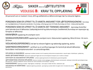 Alt personell som er involvert i bruk, drift og vedlikehold av løfteinnretninger bør ha relevante fagbrev.
PERSONEN SOM ER UTPEKT TIL Å IVARETA ANSVARET FOR LØFTEOPERASJONENE- Kunnskap
om myndighetskrav of relevante standarder / kunnskap, erfaring og evner til å lede /kunnskap om farer- risikovurdering (SJA).
PERSONEN SOM ER UTPEKT TIL Å IVARETA DET TEKNISKE ANSVARET- kjennskap forskrifter
samt tekniske krav til løfteutstyr /sakkyndig kontroll og dokumentasjon /vedlikehold /kunnskap om reparasjon og
fornyelse av løfteutstyr.
KRANFØRER-opplæring iht anerkjent norm
SIGNALGIVER/ANHUKER-opplæring iht anerkjent norm. Dokumentert opplæring. Minst 8 timer- iht norm-
24 timer
VEDLIKEHOLDSPERSONELL-de bør ha relevant fagbrev og nødvendig opplæring, øvelse.
SAKKYNDIGVIRKSOMHET- sertifisert av et sertifiseringsorgan for kontroll på aktuelt løfteutstyr.
Kontrollører med kompetansevurdert- se samordningsrådet.
OPPLÆRING AV KRANFØRERE: opplæringen iht tabellen-Anerkjent norm for opplæring. Dodumenteres kompetansebevis- nasjonalt register. Arbeidstilsynet - godkjenning.
ANDRE LØFTEINNRETNINGER: dokumentert opplæring iht fagplan (det mest sammenlignbare krantypene) som er utviklet av selskapet.
SERTIFISERT OG DOKUMENTERT OPPLÆRING: sertifisert opplæringsvirksomhet-iht Arbeidstilsynets og Samordningsrådets.
LØFTEINNRETNING-SPESIFIKK OPPLÆRING: Minimum inneholde- teknisk oppbygging, sikkerhetsfunksjoner (overlastsystem, nødstopp), bruksområder og bruksbegrensninger,
førbrukskontroll, , betjening –vedlikehold- kontroll, relevante krav i denne standarden, kommunikasjon, montering
FADDERORDNING: Opplæring av kranfører: følge fagplaner, krankjøringen, under oppsyn av fadder hele tiden- radiokontakt også.
VEDLIKEHOLD AV KOMPETANSE: Gjeldende regelverk og standarder, og korrigering av uønsket adferd. Kan gjøres internt i foretaket eller ved ekstern kursvirksomhet. Skal
dokumenteres.
SIKKER BRUK AV LØFTEUTSTYR
VEDLEGG B: KRAV TIL OPPLÆRING
 