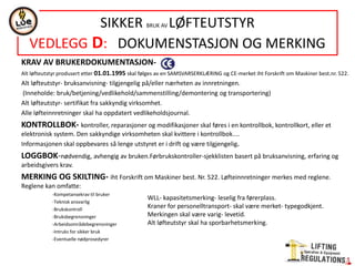 KRAV AV BRUKERDOKUMENTASJON-
Alt løfteutstyr produsert etter 01.01.1995 skal følges av en SAMSVARSERKLÆRING og CE-merket iht Forskrift om Maskiner best.nr. 522.
Alt løfteutstyr- bruksanvisning- tilgjengelig på/eller nærheten av innretningen.
(Inneholde: bruk/betjening/vedlikehold/sammenstilling/demontering og transportering)
Alt løfteutstyr- sertifikat fra sakkyndig virksomhet.
Alle løfteinnretninger skal ha oppdatert vedlikeholdsjournal.
KONTROLLBOK- kontroller, reparasjoner og modifikasjoner skal føres i en kontrollbok, kontrollkort, eller et
elektronisk system. Den sakkyndige virksomheten skal kvittere i kontrollbok....
Informasjonen skal oppbevares så lenge utstyret er i drift og være tilgjengelig.
LOGGBOK-nødvendig, avhengig av bruken.Førbrukskontroller-sjekklisten basert på bruksanvisning, erfaring og
arbeidsgivers krav.
MERKING OG SKILTING- iht Forskrift om Maskiner best. Nr. 522. Løfteinnretninger merkes med reglene.
Reglene kan omfatte:
-Kompetansekrav til bruker
-Teknisk ansvarlig
-Brukskontroll
-Bruksbegrensninger
-Arbeidsområdebegrensninger
-Intruks for sikker bruk
-Eventuelle nødprosedyrer
SIKKER BRUK AV LØFTEUTSTYR
VEDLEGG D: DOKUMENSTASJON OG MERKING
WLL- kapasitetsmerking- leselig fra førerplass.
Kraner for personelltransport- skal være merket- typegodkjent.
Merkingen skal være varig- levetid.
Alt løfteutstyr skal ha sporbarhetsmerking.
 
