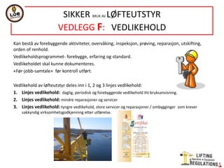 Kan bestå av forebyggende aktiviteter, overvåking, inspeksjon, prøving, reparasjon, utskifting,
orden of renhold.
Vedlikeholdsprogrammet- forebygge, erfaring og standard.
Vedlikeholdet skal kunne dokumenteres.
«Før-jobb-samtale» før kontroll utført.
Vedlikehold av løfteutstyr deles inn i 1, 2 og 3 linjes vedlikehold:
1. Linjes vedlikehold: daglig, periodisk og forebyggende vedlikehold iht bruksanvisning.
2. Linjes vedlikehold: mindre reparasjoner og servicer
3. Linjes vedlikehold: tyngre vedlikehold, store servicer og reparasjoner / ombygginger som krever
sakkyndig virksomhetsgodkjenning etter utførelse.
SIKKER BRUK AV LØFTEUTSTYR
VEDLEGG F: VEDLIKEHOLD
 