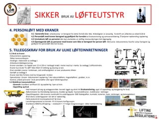4. PERSONLØFT MED KRANER
4.1 Generelle krav- arbeidsutstyr er beregnet for dette formål eller ikke. Arbeidsgiver er ansvarlig . Forskrift om utførelse av arbeid §18-8.
4.2 Personløft med kraner beregnet og godkjent for formålet-se bruksanvisning og samsvarserklæring. Å betjener-nødvending opplæring.
4.3 Unntaksvis løft av personer-det skal utarbeides en skiftlig risivovurderingen.SJA tilgjengelig.
4.4 Gjentagende løft av personer med kraner som ikke er beregnet for person løft- Må kunne dokumenteres hvorfor utstyr beregnet og
godkjent for personløft ikke kan brukes.
5. TILLEGGSKRAV FOR BRUK AV ULIKE LØFTEINNRETNINGER
5.1 Bruk av kraner
-Dokumentere opplæring.
-Sikker kommunikasjon.
-Hindriger. Elektrisitet se vedlegg J.
-Arbeidsområdebegrensning.
-Kraner-utendørs i en høyde over 15 m (30 m i tettbygd strøk)- merke med lys i mørke. Se vedlegg J luftfartshindre.
-Kraner kun bruke TIL LØFT-ikke tillatt til trekking og skyving av last.
-Kran utendørs stanse i tordenvær, ved vindhastigheter ut over produsente tillater
-Samløft se vedlegg K
-Kraner skal ikke forlates med las hengenede i kroken
-Spesialutstyr i kraner- dokumentert opplæring, f.eks vakuumløftere, magnetløftere , grabber, m.m.
-Kontrol, arbeid på kraner- bruk personløfter eller egne fallsikringsutstyr.
5.2 Mobilkran-havnemobilkran
-Generelt- kranfører sertifisert-G1 og opplæring type av kran.
-Oppstilling og bruk
-Ved transport på veg og anleggsområde- korrekt rigget og sikret iht bruksanvisning, også til oppstilling og klargjøring for bruk.
-Adkomstveier ha tilstrekkelig bæreevne, bredde og høyde- havnemobilkraner, mobilkraner- ledninger.
-Oppstillingsplass tåle kranens marktrykk fra underlagsputer (NB! Kabelgrøfter, kumlokk, kulverter, kaier, skråninger, og betongdekker).
-Bruk ekstra underlagsputer når det er nødvendig.
-Førbrukskontroll-montasjekontroll før bruk.
-Lastsikringssystemet er korrekt- ift til kranens konfigurasjon.
-Kranførere INNSTILLER kjøring – vindstyrken overstiger bregrensningen- sikker lasthåndtering.
SIKKER BRUK AV LØFTEUTSTYR
 