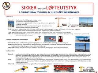5.3 Tårnkran
-Generelt- -Kranfører sertifisert-G2 og opplæring type av kran.
-Før oppstilling må grunnforhold kontrollers
-Fundamentering og kranbane iht bruksanvisning , dokumenteres og bekreftes
-Tårnkraner skal jorder
-Sikker tilkomst til førerplass, høyere enn 4 etg eller 20m anbefales- heis
-Kranfører kunne evakurer på en sikker måte
-Bruk-Stilles opp iht bruksanvisning. Kontroll før bruk. Ved forflytting langs skinnegangen- kranfører ha full visuell, fri for hindringer- singalgiver.
Flere kraner operer samme området.Vindstyrken overstiger bregrensningen- sikker lasthåndtering.
-Etter bruk-Svinge frit med vinden. Kranen forlates læse og sikres mot uautorisert bruk. Feste med klemmer- skinnengangen.
-Tilleg for selvreisende kraner-ved montering av selvreisende kraner følges montasinstrukjon. Kontroll etter flytting/montering. Ved transport av selvreisende
tårnkraner-mekanisk for transport
5.4 Portal-/svingkran og containerkran
-Generelt--Kranfører sertifisert-G3 og opplæring type av kran. Kranfører sikker rømmings- og evakueringsvei.
-Bruk-Kontroll før bruk iht bruksanvisniing og bedriftsinterne retningslinger.Full oversikt-ved florflytting-signalgiver.
Vindstyrken overstiger bregrensningen- sikker lasthåndtering.
-Etter bruk-Parkeres iht bruksanvisning og bedriftens retningslinjer. Skinnegangen sikret- når forlates kranen.
5.5 Traverskran
-Generelt- Kranfører sertifisert-G4 og opplæring type av kran. Dokimenter opplæring på spesialutstyr feks. Vakuumløftere, magnetløftere, m.m. I et
oversiktlig område-kranfører utfører alene-anhuker og signaler om nødvendig. Radio-/fjernstyrte- entylig betjeningspanel-innretninger.
Flere kran på samme kranbane, kollisjonsven. De ha hovedstrømbryter for tilførsel og anordning som stanser funkjsonen. Merking av
løftekapasitet på begge sider av kranbru/travers.
-Bruk- Kontoll før bruk iht bruksanvisniing og bedriftsinterne retningslinger. Kranfører ha god oversik over løfteområdet og kjenne til hindringer.
Holde til enhver tid sikker avstand til lasten. Mulighet for betjening fra flere steder- bare en betjeningsstasjon er aktiv. Nødstopp av i alle.
Evakueringsmuliheter.
-Etter bruk- Parkere iht bruksanvisning og bedriftens retningslinger samt sikres mot uautirisertbruk
SIKKER BRUK AV LØFTEUTSTYR
5. TILLEGGSKRAV FOR BRUK AV ULIKE LØFTEINNRETNINGER
 