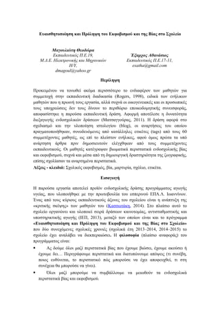 Ευαισθητοποίηση και Πρόληψη του Εκφοβισμού και της Βίας στο Σχολείο
Μαγουλιώτη Θεοδώρα
Εκπαιδευτικός Π.Ε.19,
Μ.Δ.Ε. Ηλεκτρονικής και Μηχανικών
Η/Υ,
dmagoul@yahoo.gr
Έξαρχος Αθανάσιος
Εκπαιδευτικός Π.Ε.17-11,
exatha@gmail.com
Περίληψη
Προκειμένου να τονωθεί ακόμα περισσότερο το ενδιαφέρον των μαθητών για
συμμετοχή στην εκπαιδευτική διαδικασία (Rogers, 1998), ειδικά των ενήλικων
μαθητών που η πρωινή τους εργασία, αλλά συχνά οι οικογενειακές και οι προσωπικές
τους υποχρεώσεις δεν τους δίνουν το περιθώριο εποικοδομητικής συνεισφοράς,
αποφασίστηκε η παρούσα εκπαιδευτική δράση. Αφορμή αποτέλεσε η δυνατότητα
διεξαγωγής ενδοσχολικών δράσεων (Ματσαγγούρας, 2011). Η δράση αφορά στo
σχεδιασμό και την υλοποίηση ιστολογίου (blog), οι αναρτήσεις του οποίου
πραγματοποιήθηκαν, συνοδευόμενες από κατάλληλες ετικέτες (tags) από τους 60
συμμετέχοντες μαθητές, ως επί το πλείστον ενήλικες, αφού όμως πρώτα τα υπό
ανάρτηση άρθρα πριν δημοσιευτούν ελέγχθηκαν από τους συμμετέχοντες
εκπαιδευτικούς. Οι μαθητές κατέγραψαν βιωματικά περιστατικά ενδοσχολικής βίας
και εκφοβισμού, συχνά και μέσα από τη δημιουργική δραστηριότητα της ζωγραφικής,
επίσης σχολίασαν τα αναρτημένα περιστατικά.
Λέξεις - κλειδιά: Σχολικός εκφοβισμός, βία, μαρτυρία, σχόλιο, ετικέτα.
Εισαγωγή
Η παρούσα εργασία αποτελεί προϊόν ενδοσχολικής δράσης προγράμματος αγωγής
υγείας, που υλοποιήθηκε με την πρωτοβουλία του εσπερινού ΕΠΑ.Λ. Ιωαννίνων.
Ένας από τους κύριους εκπαιδευτικούς άξονες του σχολείου είναι η ανάπτυξη της
«κριτικής σκέψης» των μαθητών του (Κασσωτάκη, 2014). Στο πλαίσιο αυτό το
σχολείο οργανώνει και υλοποιεί σειρά δράσεων καινοτομίας, αντισταθμιστικής και
υποστηρικτικής αγωγής (ΙΕΠ, 2013), μεταξύ των οποίων είναι και το πρόγραμμα
«Ευαισθητοποίηση και Πρόληψη του Εκφοβισμού και της Βίας στο Σχολείο»
που δύο συνεχόμενες σχολικές χρονιές (σχολικά έτη 2013–2014, 2014–2015) το
σχολείο έχει αναλάβει να διεκπεραιώσει. Η φιλοσοφία (πλαίσιο αναφοράς) του
προγράμματος είναι:
 Ας δούμε όλοι μαζί περιστατικά βίας που έχουμε βιώσει, έχουμε ακούσει ή
έχουμε δει… Περιγράφουμε περιστατικά και διατυπώνουμε απόψεις (τι συνέβη,
ποιος ευθύνεται, το περιστατικό πώς μπορούσε να έχει αποφευχθεί, τι στη
συνέχεια θα μπορούσε να γίνει).
 Όλοι μαζί μπορούμε να συμβάλλουμε να μειωθούν τα ενδοσχολικά
περιστατικά βίας και εκφοβισμού.
 